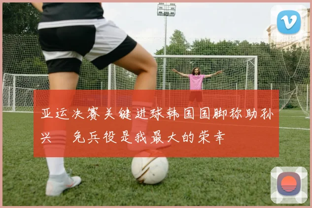 亚运决赛关键进球韩国国脚称助孙兴慜免兵役是我最大的荣幸