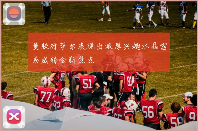 曼联对萨尔表现出浓厚兴趣水晶宫或成转会新焦点