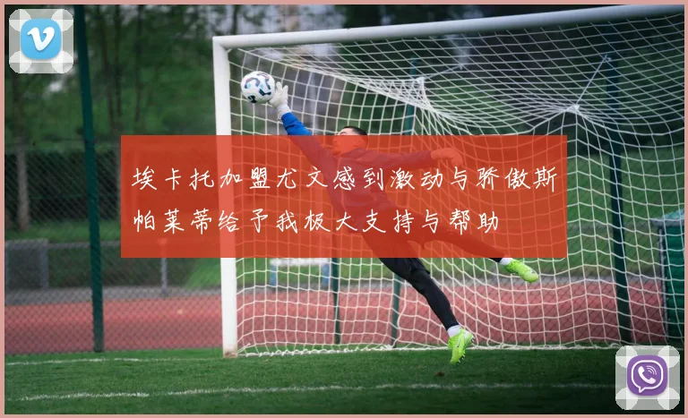 埃卡托加盟尤文感到激动与骄傲斯帕莱蒂给予我极大支持与帮助