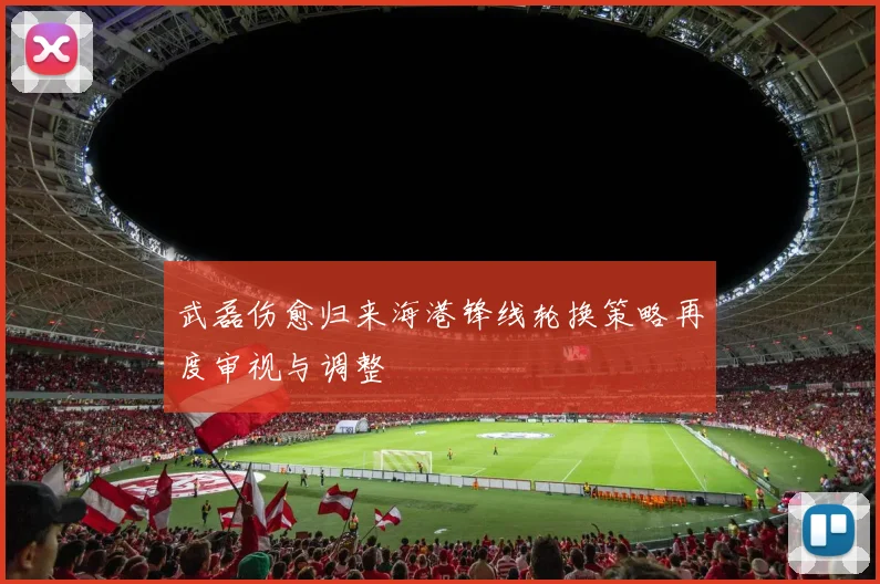 武磊伤愈归来海港锋线轮换策略再度审视与调整