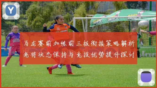 马龙赛前加练前三板衔接策略解析老将状态保持与竞技优势提升探讨