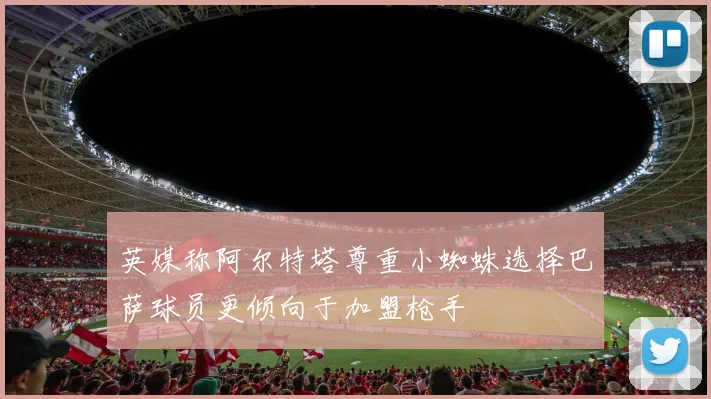 英媒称阿尔特塔尊重小蜘蛛选择巴萨球员更倾向于加盟枪手