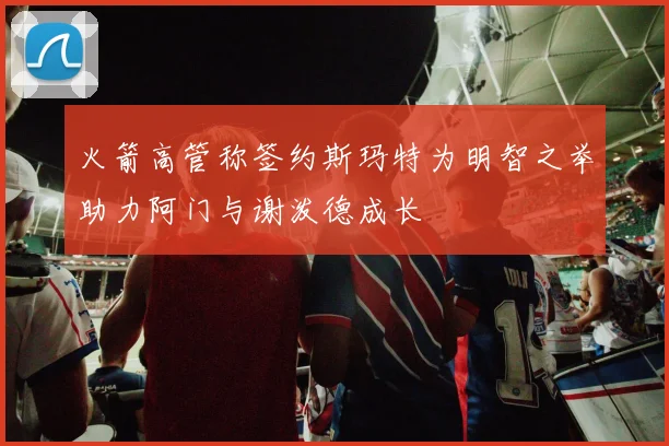 火箭高管称签约斯玛特为明智之举助力阿门与谢泼德成长
